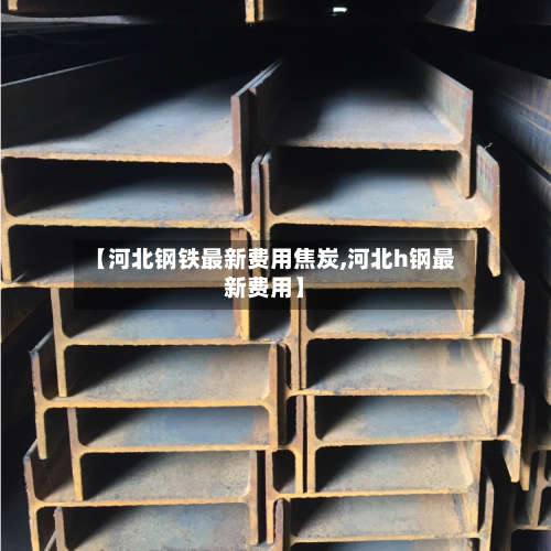 【河北钢铁最新费用焦炭,河北h钢最新费用】
