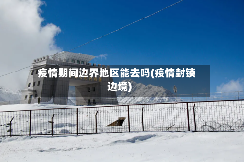 疫情期间边界地区能去吗(疫情封锁边境)-第3张图片