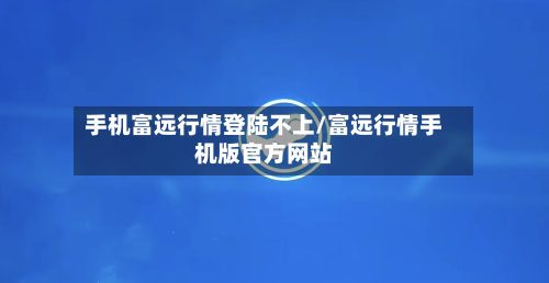 手机富远行情登陆不上/富远行情手机版官方网站