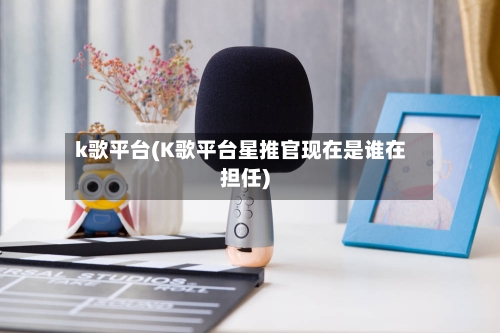 k歌平台(K歌平台星推官现在是谁在担任)