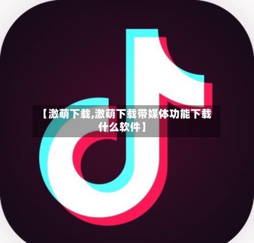 【激萌下载,激萌下载带媒体功能下载什么软件】-第2张图片