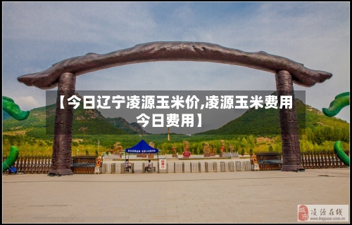 【今日辽宁凌源玉米价,凌源玉米费用今日费用】-第2张图片