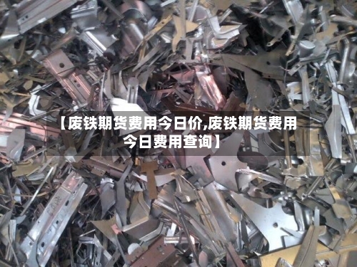【废铁期货费用今日价,废铁期货费用今日费用查询】