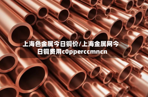 上海色金属今日铜价/上海金属网今日铜费用c0pperccmncn-第2张图片