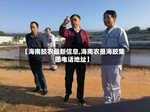 【海南胶农最新信息,海南农垦海胶集团电话地址】-第2张图片