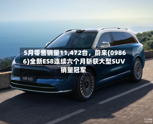 5月零售销量11,472台,蔚来(09866)全新ES8连续六个月斩获大型SUV销量冠军