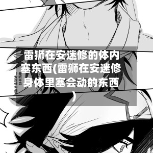 雷狮在安迷修的体内塞东西(雷狮在安迷修身体里塞会动的东西)