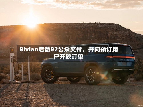 Rivian启动R2公众交付	，并向预订用户开放订单-第3张图片