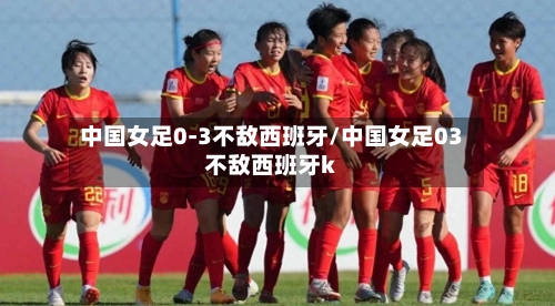 中国女足0-3不敌西班牙/中国女足03不敌西班牙k-第2张图片
