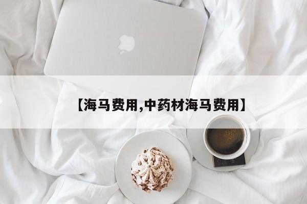 【海马费用,中药材海马费用】