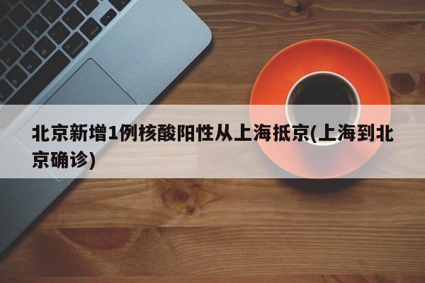 北京新增1例核酸阳性从上海抵京(上海到北京确诊)