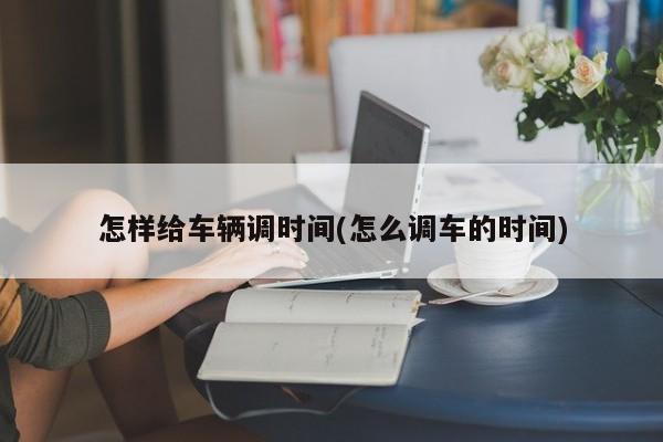 怎样给车辆调时间(怎么调车的时间)