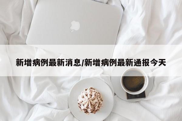 新增病例最新消息/新增病例最新通报今天