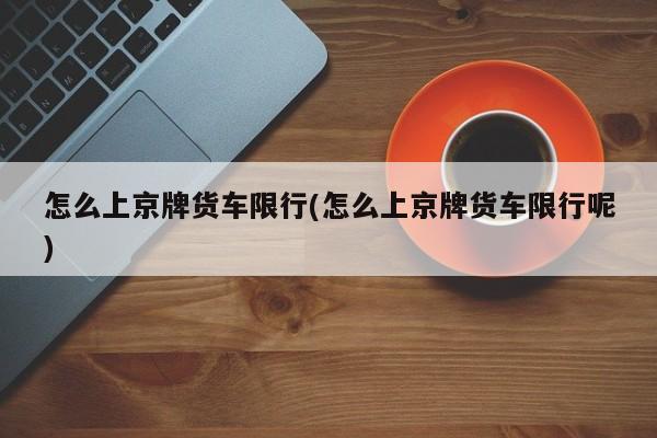 怎么上京牌货车限行(怎么上京牌货车限行呢)