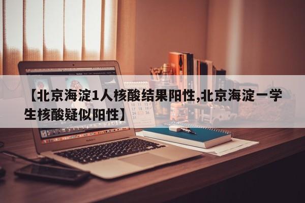 【北京海淀1人核酸结果阳性,北京海淀一学生核酸疑似阳性】