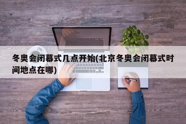 冬奥会闭幕式几点开始(北京冬奥会闭幕式时间地点在哪)