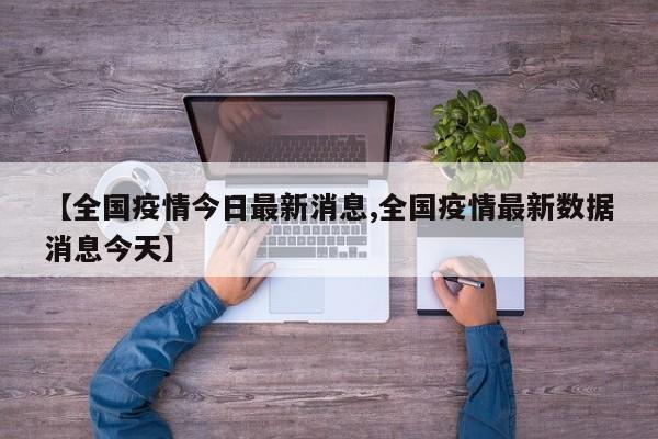 【全国疫情今日最新消息,全国疫情最新数据消息今天】