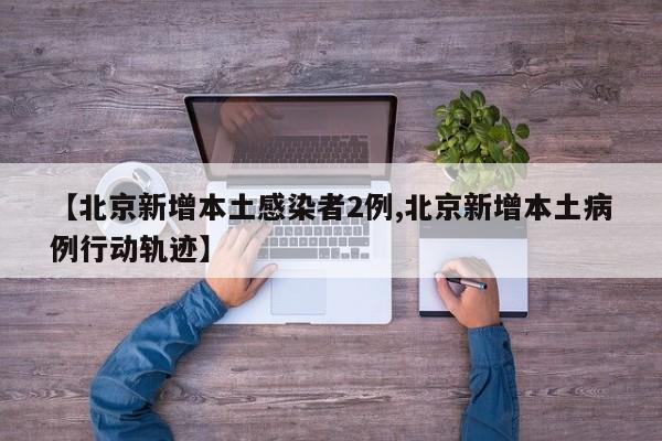 【北京新增本土感染者2例,北京新增本土病例行动轨迹】