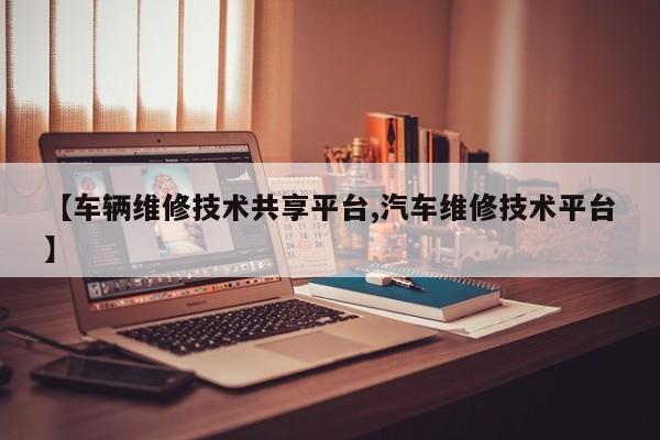 【车辆维修技术共享平台,汽车维修技术平台】