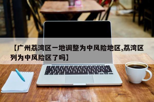 【广州荔湾区一地调整为中风险地区,荔湾区列为中风险区了吗】