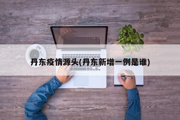 丹东疫情源头(丹东新增一例是谁)