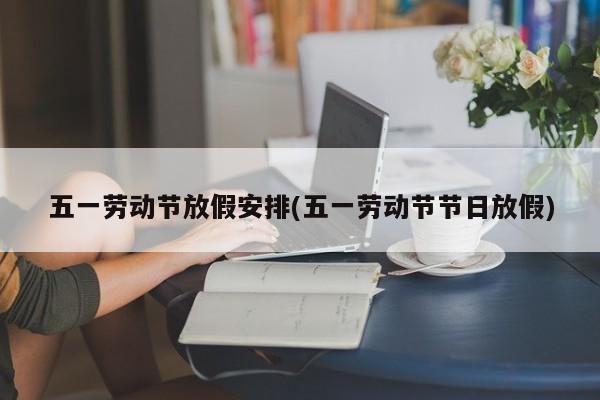 五一劳动节放假安排(五一劳动节节日放假)