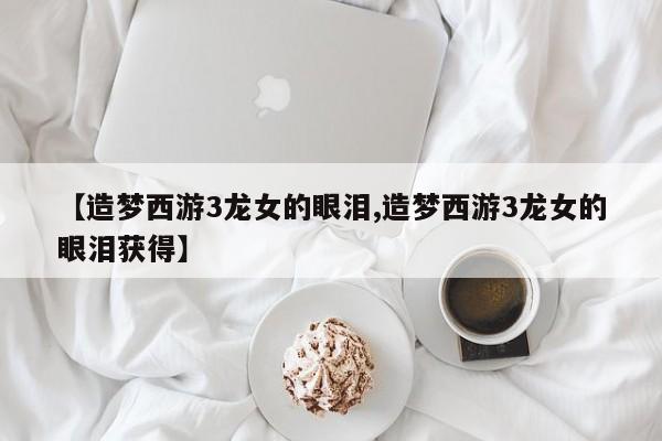 【造梦西游3龙女的眼泪,造梦西游3龙女的眼泪获得】