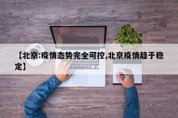 【北京:疫情态势完全可控,北京疫情趋于稳定】