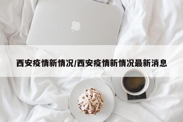 西安疫情新情况/西安疫情新情况最新消息