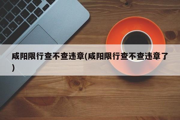 咸阳限行查不查违章(咸阳限行查不查违章了)