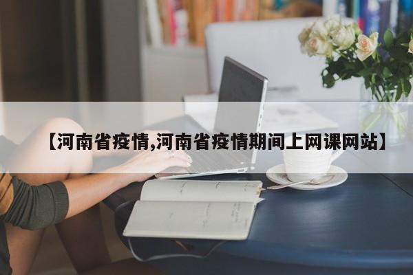 【河南省疫情,河南省疫情期间上网课网站】