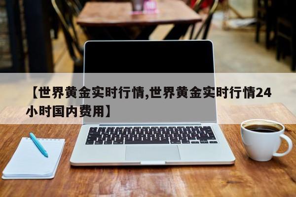 【世界黄金实时行情,世界黄金实时行情24小时国内费用】