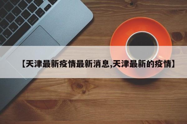 【天津最新疫情最新消息,天津最新的疫情】