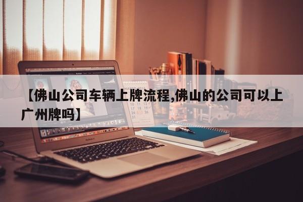【佛山公司车辆上牌流程,佛山的公司可以上广州牌吗】