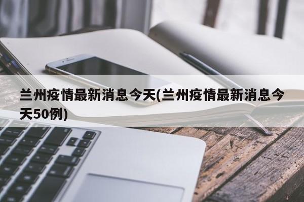 兰州疫情最新消息今天(兰州疫情最新消息今天50例)