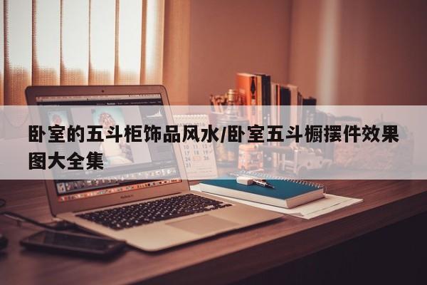 卧室的五斗柜饰品风水/卧室五斗橱摆件效果图大全集