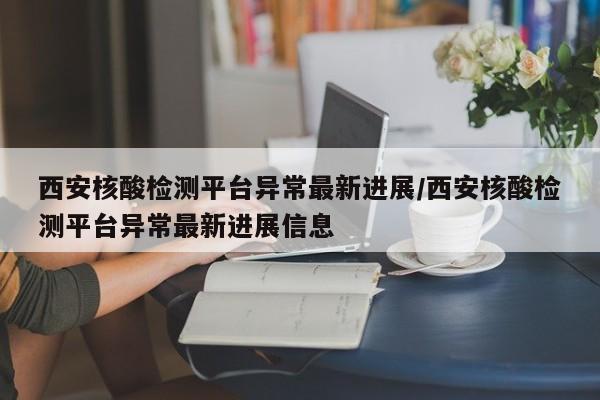 西安核酸检测平台异常最新进展/西安核酸检测平台异常最新进展信息