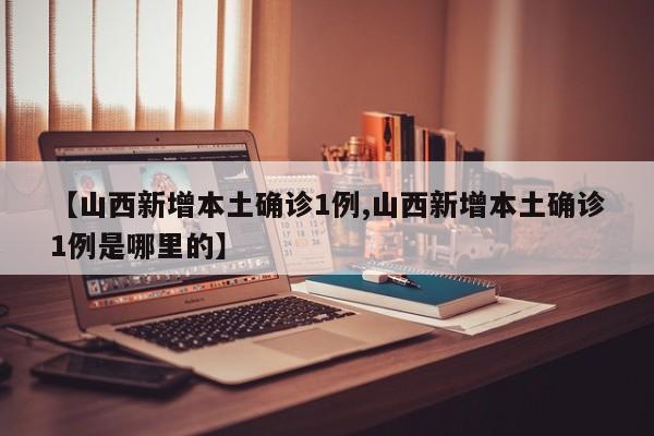 【山西新增本土确诊1例,山西新增本土确诊1例是哪里的】